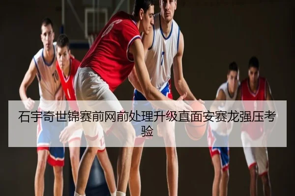 石宇奇世锦赛前网前处理升级直面安赛龙强压考验