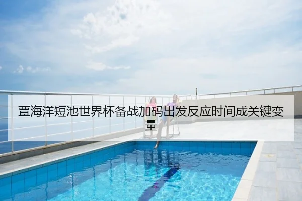 覃海洋短池世界杯备战加码出发反应时间成关键变量